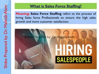 Slides
Prepared
by:
Dr.
Mahtab
Alam What is Sales Force Staffing?
Meaning: Sales Force Staffing refers to the process of
hiring Sales force Professionals to ensure the high sales
growth and more customer satisfaction.
 