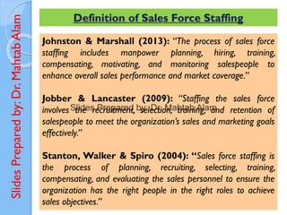 Slides
Prepared
by:
Dr.
Mahtab
Alam Definition of Sales Force Staffing
Johnston & Marshall (2013): “The process of sales force
staffing includes manpower planning, hiring, training,
compensating, motivating, and monitoring salespeople to
enhance overall sales performance and market coverage.”
Jobber & Lancaster (2009): “Staffing the sales force
involves the recruitment, selection, training, and retention of
salespeople to meet the organization’s sales and marketing goals
effectively.”
Stanton, Walker & Spiro (2004): “Sales force staffing is
the process of planning, recruiting, selecting, training,
compensating, and evaluating the sales personnel to ensure the
organization has the right people in the right roles to achieve
sales objectives.”
 