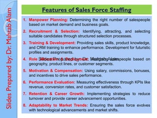 Slides
Prepared
by:
Dr.
Mahtab
Alam Features of Sales Force Staffing
1. Manpower Planning: Determining the right number of salespeople
based on market demand and business goals.
2. Recruitment & Selection: Identifying, attracting, and selecting
suitable candidates through structured selection processes.
3. Training & Development: Providing sales skills, product knowledge,
and CRM training to enhance performance. Development for futuristic
profiles and assignments.
4. Role Allocation & Deployment: Assigning salespeople based on
geography, product lines, or customer segments.
5. Motivation & Compensation: Using salary, commissions, bonuses,
and incentives to drive sales performance.
6. Performance Evaluation: Measuring effectiveness through KPIs like
revenue, conversion rates, and customer satisfaction.
7. Retention & Career Growth: Implementing strategies to reduce
turnover and provide career advancement opportunities.
8. Adaptability to Market Trends: Ensuring the sales force evolves
with technological advancements and market shifts.
 