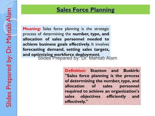 Slides
Prepared
by:
Dr.
Mahtab
Alam Sales Force Planning
Meaning: Sales force planning is the strategic
process of determining the number, type, and
allocation of sales personnel needed to
achieve business goals effectively. It involves
forecasting demand, setting sales targets,
and optimizing workforce deployment.
Definition: Stanton and Buskirk:
"Sales force planning is the process
of determining the number, type, and
allocation of sales personnel
required to achieve an organization's
sales objectives efficiently and
effectively."
 
