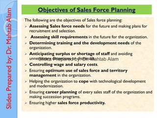 Slides
Prepared
by:
Dr.
Mahtab
Alam Objectives of Sales Force Planning
The following are the objectives of Sales force planning:
➢ Assessing Sales force needs for the future and making plans for
recruitment and selection.
➢ Assessing skill requirements in the future for the organization.
➢ Determining training and the development needs of the
organization.
➢ Anticipating surplus or shortage of staff and avoiding
unnecessary detentions or dismissals.
➢ Controlling wage and salary costs.
➢ Ensuring optimum use of sales force and territory
management in the organization.
➢ Helping the organization to cope with technological development
and modernization.
➢ Ensuring career planning of every sales staff of the organization and
making succession programs.
➢ Ensuring higher sales force productivity.
 