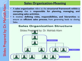 Slides
Prepared
by:
Dr.
Mahtab
Alam Sales Organization-Meaning
• A sales organization refers to the structured framework within a
company that is responsible for planning, managing, and
executing sales activities.
• It involves defining roles, responsibilities, and hierarchies to
ensure an efficient sales process, from generating leads to closing
Sales.
 