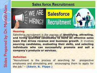 Slides
Prepared
by:
Dr.
Mahtab
Alam Sales force Recruitment
Meaning
Salesforce recruitment is the process of identifying, attracting,
and hiring qualified candidates to build an effective sales
team that drives revenue and business growth. It involves
sourcing candidates, evaluating their skills, and selecting
individuals who can successfully promote and sell a
company’s products or services.
Definition
“Recruitment is the process of searching for prospective
employees and stimulating and encouraging them to apply for
the job.” – (Edwin. B. Flippo )
 