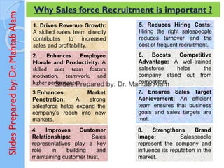 Slides
Prepared
by:
Dr.
Mahtab
Alam Why Sales force Recruitment is important ?
1. Drives Revenue Growth:
A skilled sales team directly
contributes to increased
sales and profitability.
2. Enhances Employee
Morale and Productivity: A
skilled sales team fosters
motivation, teamwork, and
higher performance.
3.Enhances Market
Penetration: A strong
salesforce helps expand the
company’s reach into new
markets.
4. Improves Customer
Relationships: Sales
representatives play a key
role in building and
maintaining customer trust.
5. Reduces Hiring Costs:
Hiring the right salespeople
reduces turnover and the
cost of frequent recruitment.
6. Boosts Competitive
Advantage: A well-trained
salesforce helps the
company stand out from
competitors.
7. Ensures Sales Target
Achievement: An efficient
team ensures that business
goals and sales targets are
met.
8. Strengthens Brand
Image: Salespeople
represent the company and
influence its reputation in the
market.
 