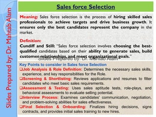 Slides
Prepared
by:
Dr.
Mahtab
Alam Sales force Selection
Meaning: Sales force selection is the process of hiring skilled sales
professionals to achieve targets and drive business growth. It
ensures only the best candidates represent the company in the
market.
Definition:
Cundiff and Still: “Sales force selection involves choosing the best-
qualified candidates based on their ability to generate sales, build
customer relationships, and meet organizational goals.”
Key Points to consider in Sales force Selection
❑Job Analysis & Role Definition: Determines the necessary sales skills,
experience, and key responsibilities for the Role.
❑Screening & Shortlisting: Reviews applications and resumes to filter
candidates who meet basic sales requirements.
❑Assessment & Testing: Uses sales aptitude tests, role-plays, and
behavioral assessments to evaluate selling potential.
❑Interview Process: Examines candidates' communication, negotiation,
and problem-solving abilities for sales effectiveness.
❑Final Selection & Onboarding: Finalizes hiring decisions, signs
contracts, and provides initial sales training to new hires.
 