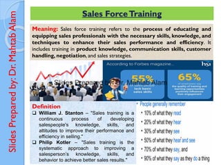 Slides
Prepared
by:
Dr.
Mahtab
Alam Sales ForceTraining
Meaning: Sales force training refers to the process of educating and
equipping sales professionals with the necessary skills, knowledge, and
techniques to enhance their sales performance and efficiency. It
includes training in product knowledge, communication skills, customer
handling, negotiation, and sales strategies.
Definition
❑ William J. Stanton – "Sales training is a
continuous process of developing
salespeople's knowledge, skills, and
attitudes to improve their performance and
efficiency in selling."
❑ Philip Kotler – "Sales training is the
systematic approach to improving a
salesperson’s knowledge, skills, and
behavior to achieve better sales results."
 