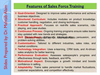 Slides
Prepared
by:
Dr.
Mahtab
Alam Features of Sales ForceTraining
❖ Goal-Oriented: Designed to improve sales performance and achieve
business objectives.
❖ Structured Curriculum: Includes modules on product knowledge,
customer handling, negotiation, and closing techniques.
❖ Practical Approach: Focuses on real-life sales scenarios, role-
playing, and case studies.
❖ Continuous Process: Ongoing training programs ensure sales teams
stay updated with new trends and strategies.
❖ Skill Development: Enhances communication, persuasion, and
problem-solving abilities.
❖ Customization: Tailored to different industries, sales roles, and
market conditions.
❖ Technology Integration: Uses e-learning, CRM tools, and AI-driven
sales analytics for better learning.
❖ Performance Evaluation: Assesses salespeople’s progress and
effectiveness through tests, feedback, and KPIs.
❖ Motivational Aspect: Encourages a growth mindset and boosts
confidence in selling.
❖ Adaptability: Trains sales personnel to handle market fluctuations,
customer expectations, and competition effectively.
 