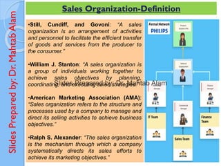 Slides
Prepared
by:
Dr.
Mahtab
Alam Sales Organization-Definition
•Still, Cundiff, and Govoni: “A sales
organization is an arrangement of activities
and personnel to facilitate the efficient transfer
of goods and services from the producer to
the consumer.”
•William J. Stanton: “A sales organization is
a group of individuals working together to
achieve sales objectives by planning,
coordinating, and executing sales strategies.”
•American Marketing Association (AMA):
“Sales organization refers to the structure and
processes used by a company to manage and
direct its selling activities to achieve business
objectives.”
•Ralph S. Alexander: “The sales organization
is the mechanism through which a company
systematically directs its sales efforts to
achieve its marketing objectives.”
 