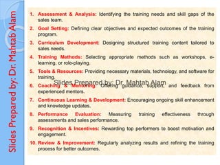 Slides
Prepared
by:
Dr.
Mahtab
Alam 1. Assessment & Analysis: Identifying the training needs and skill gaps of the
sales team.
2. Goal Setting: Defining clear objectives and expected outcomes of the training
program.
3. Curriculum Development: Designing structured training content tailored to
sales needs.
4. Training Methods: Selecting appropriate methods such as workshops, e-
learning, or role-playing.
5. Tools & Resources: Providing necessary materials, technology, and software for
training.
6. Coaching & Mentoring: Offering guidance, support, and feedback from
experienced mentors.
7. Continuous Learning & Development: Encouraging ongoing skill enhancement
and knowledge updates.
8. Performance Evaluation: Measuring training effectiveness through
assessments and sales performance.
9. Recognition & Incentives: Rewarding top performers to boost motivation and
engagement.
10. Review & Improvement: Regularly analyzing results and refining the training
process for better outcomes.
 