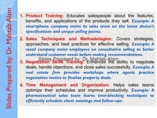 Slides
Prepared
by:
Dr.
Mahtab
Alam
1. Product Training: Educates salespeople about the features,
benefits, and applications of the products they sell. Example: A
smartphone company trains its sales team on the latest device’s
specifications and unique selling points.
2. Sales Techniques and Methodologies: Covers strategies,
approaches, and best practices for effective selling. Example: A
retail company trains employees on consultative selling to better
understand customer needs before making recommendations.
3. Negotiation Skills Training: Enhances the ability to negotiate
deals, handle objections, and close sales successfully. Example: A
real estate firm provides workshops where agents practice
negotiation tactics to finalize property deals.
4. Time Management and Organization: Helps sales teams
optimize their schedules and improve productivity. Example: A
pharmaceutical sales team learns time-blocking techniques to
efficiently schedule client meetings and follow-ups.
 