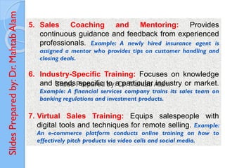 Slides
Prepared
by:
Dr.
Mahtab
Alam
5. Sales Coaching and Mentoring: Provides
continuous guidance and feedback from experienced
professionals. Example: A newly hired insurance agent is
assigned a mentor who provides tips on customer handling and
closing deals.
6. Industry-Specific Training: Focuses on knowledge
and trends specific to a particular industry or market.
Example: A financial services company trains its sales team on
banking regulations and investment products.
7. Virtual Sales Training: Equips salespeople with
digital tools and techniques for remote selling. Example:
An e-commerce platform conducts online training on how to
effectively pitch products via video calls and social media.
 