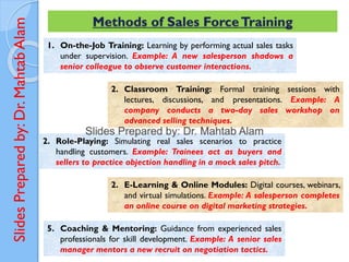 Slides
Prepared
by:
Dr.
Mahtab
Alam Methods of Sales ForceTraining
1. On-the-Job Training: Learning by performing actual sales tasks
under supervision. Example: A new salesperson shadows a
senior colleague to observe customer interactions.
2. Classroom Training: Formal training sessions with
lectures, discussions, and presentations. Example: A
company conducts a two-day sales workshop on
advanced selling techniques.
2. Role-Playing: Simulating real sales scenarios to practice
handling customers. Example: Trainees act as buyers and
sellers to practice objection handling in a mock sales pitch.
2. E-Learning & Online Modules: Digital courses, webinars,
and virtual simulations. Example: A salesperson completes
an online course on digital marketing strategies.
5. Coaching & Mentoring: Guidance from experienced sales
professionals for skill development. Example: A senior sales
manager mentors a new recruit on negotiation tactics.
 