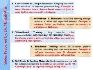 Slides
Prepared
by:
Dr.
Mahtab
Alam
6. Case Studies & Group Discussions: Analyzing real-world
sales situations to improve problem-solving. Example: A
team discusses how a famous brand recovered from a
sales decline using innovative strategies.
7. Workshops & Seminars: Interactive learning through
hands-on activities and expert-led sessions. Example: A
company invites an industry expert to conduct a
workshop on B2B sales.
8. Video-Based Training: Using recorded sales
demonstrations and tutorials for learning. Example:
Employees watch a series of training videos on customer
relationship management.
8. Simulation Training: Virtual or AI-driven practice
sessions mimicking real sales environments. Example: A
software company uses AI chatbots to simulate
customer interactions for sales training.
8. Self-Study & Reading Materials: Books, articles, and manuals
for independent learning. Example: A salesperson reads "The
Challenger Sale" to improve strategic selling skills.
 