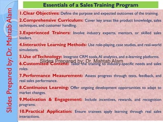 Slides
Prepared
by:
Dr.
Mahtab
Alam 1.Clear Objectives: Define the purpose and expected outcomes of the training.
2.Comprehensive Curriculum: Cover key areas like product knowledge, sales
techniques, and customer handling.
3.Experienced Trainers: Involve industry experts, mentors, or skilled sales
leaders.
4.Interactive Learning Methods: Use role-playing, case studies, and real-world
simulations.
5.Use ofTechnology: Integrate CRM tools,AI analytics, and e-learning platforms.
6.Customized Content: Tailor the training to industry-specific needs and sales
roles.
7.Performance Measurement: Assess progress through tests, feedback, and
real sales performance.
8.Continuous Learning: Offer ongoing development opportunities to adapt to
market changes.
9.Motivation & Engagement: Include incentives, rewards, and recognition
programs.
10.Practical Application: Ensure trainees apply learning through real sales
interactions.
Essentials of a SalesTraining Program
 