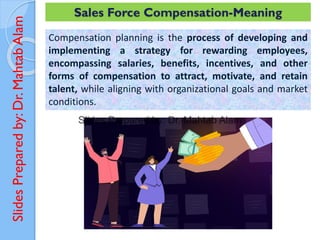 Slides
Prepared
by:
Dr.
Mahtab
Alam Sales Force Compensation-Meaning
Compensation planning is the process of developing and
implementing a strategy for rewarding employees,
encompassing salaries, benefits, incentives, and other
forms of compensation to attract, motivate, and retain
talent, while aligning with organizational goals and market
conditions.
 