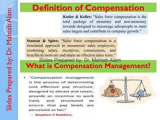 Slides
Prepared
by:
Dr.
Mahtab
Alam Definition of Compensation
Kotler & Keller: "Sales force compensation is the
total package of monetary and non-monetary
rewards designed to encourage salespeople to meet
sales targets and contribute to company growth."
Stanton & Spiro: "Sales force compensation is a
structured approach to remunerate sales employees,
combining salary, incentives, commissions, and
benefits to motivate and retain an effective sales team."
What is Compensation Management?
 