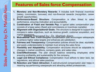 Slides
Prepared
by:
Dr.
Mahtab
Alam Features of Sales force Compensation
1. Monetary and Non-Monetary Rewards: It includes both financial incentives
(salary, commission, bonuses) and non-financial rewards (recognition, career
growth opportunities).
2. Performance-Based Structure: Compensation is often linked to sales
performance, ensuring motivation and accountability.
3. Combination of Fixed and Variable Pay: A typical sales compensation plan
consists of a base salary (fixed) and commissions or incentives (variable).
4. Alignment with Organizational Goals: The structure is designed to support the
company’s sales objectives, such as revenue growth, customer acquisition, and
market expansion.
5. Motivational Tool: A well-designed compensation plan encourages salespeople
to achieve higher sales targets and enhances job satisfaction.
6. Fairness and Transparency: Compensation policies should be clear, equitable,
and easily understandable to maintain trust among the sales force.
7. Flexibility and Adaptability: Compensation structures should be adaptable to
changes in market conditions, company goals, and sales roles.
8. Cost-Effectiveness: The plan should balance rewarding employees while
ensuring profitability and sustainability for the company.
9. Legal and Ethical Compliance: Compensation must adhere to labor laws, tax
regulations, and ethical sales practices.
10. Retention and Talent Attraction: A well-structured compensation plan helps in
retaining top-performing salespeople and attracting skilled professionals.
 