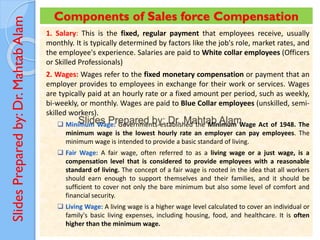 Slides
Prepared
by:
Dr.
Mahtab
Alam Components of Sales force Compensation
1. Salary: This is the fixed, regular payment that employees receive, usually
monthly. It is typically determined by factors like the job's role, market rates, and
the employee's experience. Salaries are paid to White collar employees (Officers
or Skilled Professionals)
2. Wages: Wages refer to the fixed monetary compensation or payment that an
employer provides to employees in exchange for their work or services. Wages
are typically paid at an hourly rate or a fixed amount per period, such as weekly,
bi-weekly, or monthly. Wages are paid to Blue Collar employees (unskilled, semi-
skilled workers).
❑ Minimum Wage: Governments established the Minimum Wage Act of 1948. The
minimum wage is the lowest hourly rate an employer can pay employees. The
minimum wage is intended to provide a basic standard of living.
❑ Fair Wage: A fair wage, often referred to as a living wage or a just wage, is a
compensation level that is considered to provide employees with a reasonable
standard of living. The concept of a fair wage is rooted in the idea that all workers
should earn enough to support themselves and their families, and it should be
sufficient to cover not only the bare minimum but also some level of comfort and
financial security.
❑ Living Wage: A living wage is a higher wage level calculated to cover an individual or
family's basic living expenses, including housing, food, and healthcare. It is often
higher than the minimum wage.
 