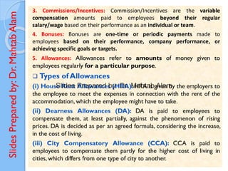 Slides
Prepared
by:
Dr.
Mahtab
Alam 3. Commissions/Incentives: Commission/Incentives are the variable
compensation amounts paid to employees beyond their regular
salary/wage based on their performance as an individual or team.
4. Bonuses: Bonuses are one-time or periodic payments made to
employees based on their performance, company performance, or
achieving specific goals or targets.
5. Allowances: Allowances refer to amounts of money given to
employees regularly for a particular purpose.
❑ Types of Allowances
(i) House Rent Allowances (HRA): HRA is given by the employers to
the employee to meet the expenses in connection with the rent of the
accommodation, which the employee might have to take.
(ii) Dearness Allowances (DA): DA is paid to employees to
compensate them, at least partially, against the phenomenon of rising
prices. DA is decided as per an agreed formula, considering the increase,
in the cost of living.
(iii) City Compensatory Allowance (CCA): CCA is paid to
employees to compensate them partly for the higher cost of living in
cities, which differs from one type of city to another.
 