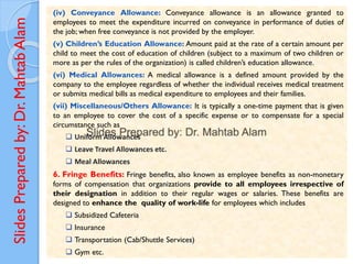 Slides
Prepared
by:
Dr.
Mahtab
Alam
(iv) Conveyance Allowance: Conveyance allowance is an allowance granted to
employees to meet the expenditure incurred on conveyance in performance of duties of
the job; when free conveyance is not provided by the employer.
(v) Children’s Education Allowance: Amount paid at the rate of a certain amount per
child to meet the cost of education of children (subject to a maximum of two children or
more as per the rules of the organization) is called children’s education allowance.
(vi) Medical Allowances: A medical allowance is a defined amount provided by the
company to the employee regardless of whether the individual receives medical treatment
or submits medical bills as medical expenditure to employees and their families.
(vii) Miscellaneous/Others Allowance: It is typically a one-time payment that is given
to an employee to cover the cost of a specific expense or to compensate for a special
circumstance such as
❑ Uniform Allowances
❑ Leave Travel Allowances etc.
❑ Meal Allowances
6. Fringe Benefits: Fringe benefits, also known as employee benefits as non-monetary
forms of compensation that organizations provide to all employees irrespective of
their designation in addition to their regular wages or salaries. These benefits are
designed to enhance the quality of work-life for employees which includes
❑ Subsidized Cafeteria
❑ Insurance
❑ Transportation (Cab/Shuttle Services)
❑ Gym etc.
 