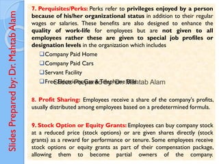Slides
Prepared
by:
Dr.
Mahtab
Alam
7. Perquisites/Perks: Perks refer to privileges enjoyed by a person
because of his/her organizational status in addition to their regular
wages or salaries. These benefits are also designed to enhance the
quality of work-life for employees but are not given to all
employees rather these are given to special job profiles or
designation levels in the organization which includes
❑Company Paid Home
❑Company Paid Cars
❑Servant Facility
❑Free Electricity, Gas &Telephone Bills.
8. Profit Sharing: Employees receive a share of the company's profits,
usually distributed among employees based on a predetermined formula.
9. Stock Option or Equity Grants: Employees can buy company stock
at a reduced price (stock options) or are given shares directly (stock
grants) as a reward for performance or tenure. Some employees receive
stock options or equity grants as part of their compensation package,
allowing them to become partial owners of the company.
 