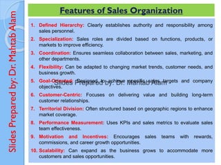 Slides
Prepared
by:
Dr.
Mahtab
Alam
1. Defined Hierarchy: Clearly establishes authority and responsibility among
sales personnel.
2. Specialization: Sales roles are divided based on functions, products, or
markets to improve efficiency.
3. Coordination: Ensures seamless collaboration between sales, marketing, and
other departments.
4. Flexibility: Can be adapted to changing market trends, customer needs, and
business growth.
5. Goal-Oriented: Designed to achieve specific sales targets and company
objectives.
6. Customer-Centric: Focuses on delivering value and building long-term
customer relationships.
7. Territorial Division: Often structured based on geographic regions to enhance
market coverage.
8. Performance Measurement: Uses KPIs and sales metrics to evaluate sales
team effectiveness.
9. Motivation and Incentives: Encourages sales teams with rewards,
commissions, and career growth opportunities.
10. Scalability: Can expand as the business grows to accommodate more
customers and sales opportunities.
Features of Sales Organization
 
