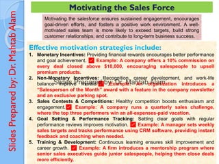 Slides
Prepared
by:
Dr.
Mahtab
Alam
Motivating the Sales Force
Motivating the salesforce ensures sustained engagement, encourages
goal-driven efforts, and fosters a positive work environment. A well-
motivated sales team is more likely to exceed targets, build strong
customer relationships, and contribute to long-term business success.
Effective motivation strategies include:
1. Monetary Incentives: Providing financial rewards encourages better performance
and goal achievement. ✅ Example: A company offers a 10% commission on
every deal closed above $10,000, encouraging salespeople to upsell
premium products.
2. Non-Monetary Incentives: Recognition, career development, and work-life
balance improve morale.✅ Example: An organization introduces a
“Salesperson of the Month” award with a feature in the company newsletter
and an exclusive parking spot.
3. Sales Contests & Competitions: Healthy competition boosts enthusiasm and
engagement.✅ Example: A company runs a quarterly sales challenge,
where the top three performers win an all-expenses-paid vacation.
4. Goal Setting & Performance Tracking: Setting clear goals with regular
performance reviews improves motivation. ✅ Example: A manager sets weekly
sales targets and tracks performance using CRM software, providing instant
feedback and coaching when needed.
5. Training & Development: Continuous learning ensures skill improvement and
career growth. ✅ Example: A firm introduces a mentorship program where
senior sales executives guide junior salespeople, helping them close deals
more efficiently.
 