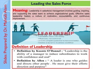 Slides
Prepared
by:
Dr.
Mahtab
Alam Leading the Sales Force
Meaning: Leadership in salesforce management involves guiding, inspiring,
and supporting the sales team to achieve organizational goals. Effective sales
leadership fosters a culture of motivation, accountability, and continuous
improvement.
Definition of Leadership
 