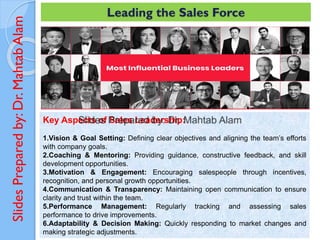 Slides
Prepared
by:
Dr.
Mahtab
Alam Leading the Sales Force
Key Aspects of Sales Leadership:
1.Vision & Goal Setting: Defining clear objectives and aligning the team’s efforts
with company goals.
2.Coaching & Mentoring: Providing guidance, constructive feedback, and skill
development opportunities.
3.Motivation & Engagement: Encouraging salespeople through incentives,
recognition, and personal growth opportunities.
4.Communication & Transparency: Maintaining open communication to ensure
clarity and trust within the team.
5.Performance Management: Regularly tracking and assessing sales
performance to drive improvements.
6.Adaptability & Decision Making: Quickly responding to market changes and
making strategic adjustments.
 