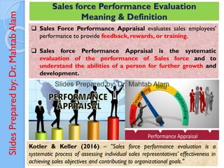 Slides
Prepared
by:
Dr.
Mahtab
Alam
Sales force Performance Evaluation
Meaning & Definition
❑ Sales Force Performance Appraisal evaluates sales employees'
performance to provide feedback, rewards, or training.
❑ Sales force Performance Appraisal is the systematic
evaluation of the performance of Sales force and to
understand the abilities of a person for further growth and
development.
Kotler & Keller (2016) – "Sales force performance evaluation is a
systematic process of assessing individual sales representatives’ effectiveness in
achieving sales objectives and contributing to organizational goals."
 
