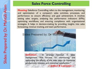 Slides
Prepared
by:
Dr.
Mahtab
Alam Sales Force Controlling
Meaning: Salesforce Controlling refers to the management, monitoring,
and optimization of a company's sales activities, processes, and
performance to ensure efficiency and goal achievement. It involves
setting sales targets, analyzing key performance indicators (KPIs),
optimizing workflows, and ensuring compliance with organizational
strategies. It helps in decision-making by providing insights into sales
forecasting, revenue tracking, and team performance.
Definition: "A strategic function in sales
management that focuses on monitoring and
optimizing the efforts of the sales team to maximize
productivity, revenue, and customer satisfaction.“
----Jobber & Lancaster----
 