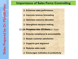 Slides
Prepared
by:
Dr.
Mahtab
Alam Importance of Sales Force Controlling
❑ Enhances sales performance
❑ Improves revenue forecasting
❑ Optimizes resource allocation
❑ Strengthens decision-making
❑ Increases sales efficiency
❑ Ensures compliance & accountability
❑ Boosts customer satisfaction
❑ Supports goal alignment
❑ Reduces sales costs
❑ Encourages motivation & productivity
 