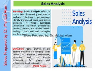 Slides
Prepared
by:
Dr.
Mahtab
Alam Sales Analysis
Meaning: Sales Analysis refers to
the process of examining sales data to
evaluate business performance,
identify trends, and make data-driven
decisions. It helps businesses
understand customer preferences,
product demand, and market trends,
leading to improved sales strategies
and forecasting.
Definition: "Sales analysis is the
detailed evaluation of a company’s sales
records to measure performance,
determine trends, and identify
opportunities for growth and
improvement in sales strategy.
----Philip Kotler----
 