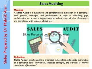 Slides
Prepared
by:
Dr.
Mahtab
Alam Sales Auditing
Meaning
A Sales Audit is a systematic and comprehensive evaluation of a company's
sales process, strategies, and performance. It helps in identifying gaps,
inefficiencies, and areas for improvement to enhance overall sales effectiveness
and compliance with business objectives.
Definition
Philip Kotler: "A sales audit is a systematic, independent, and periodic examination
of a company’s sales environment, objectives, strategies, and activities to improve
overall sales effectiveness."
 