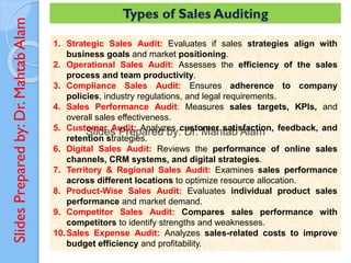 Slides
Prepared
by:
Dr.
Mahtab
Alam Types of Sales Auditing
1. Strategic Sales Audit: Evaluates if sales strategies align with
business goals and market positioning.
2. Operational Sales Audit: Assesses the efficiency of the sales
process and team productivity.
3. Compliance Sales Audit: Ensures adherence to company
policies, industry regulations, and legal requirements.
4. Sales Performance Audit: Measures sales targets, KPIs, and
overall sales effectiveness.
5. Customer Audit: Analyzes customer satisfaction, feedback, and
retention strategies.
6. Digital Sales Audit: Reviews the performance of online sales
channels, CRM systems, and digital strategies.
7. Territory & Regional Sales Audit: Examines sales performance
across different locations to optimize resource allocation.
8. Product-Wise Sales Audit: Evaluates individual product sales
performance and market demand.
9. Competitor Sales Audit: Compares sales performance with
competitors to identify strengths and weaknesses.
10.Sales Expense Audit: Analyzes sales-related costs to improve
budget efficiency and profitability.
 