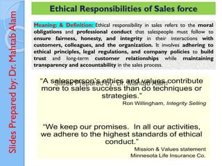 Slides
Prepared
by:
Dr.
Mahtab
Alam Ethical Responsibilities of Sales force
Meaning: & Definition: Ethical responsibility in sales refers to the moral
obligations and professional conduct that salespeople must follow to
ensure fairness, honesty, and integrity in their interactions with
customers, colleagues, and the organization. It involves adhering to
ethical principles, legal regulations, and company policies to build
trust and long-term customer relationships while maintaining
transparency and accountability in the sales process.
 