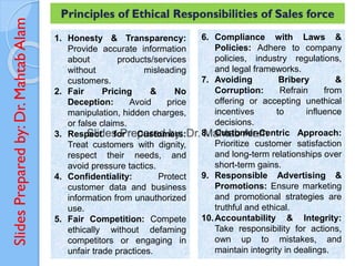 Slides
Prepared
by:
Dr.
Mahtab
Alam Principles of Ethical Responsibilities of Sales force
1. Honesty & Transparency:
Provide accurate information
about products/services
without misleading
customers.
2. Fair Pricing & No
Deception: Avoid price
manipulation, hidden charges,
or false claims.
3. Respect for Customers:
Treat customers with dignity,
respect their needs, and
avoid pressure tactics.
4. Confidentiality: Protect
customer data and business
information from unauthorized
use.
5. Fair Competition: Compete
ethically without defaming
competitors or engaging in
unfair trade practices.
6. Compliance with Laws &
Policies: Adhere to company
policies, industry regulations,
and legal frameworks.
7. Avoiding Bribery &
Corruption: Refrain from
offering or accepting unethical
incentives to influence
decisions.
8. Customer-Centric Approach:
Prioritize customer satisfaction
and long-term relationships over
short-term gains.
9. Responsible Advertising &
Promotions: Ensure marketing
and promotional strategies are
truthful and ethical.
10.Accountability & Integrity:
Take responsibility for actions,
own up to mistakes, and
maintain integrity in dealings.
 