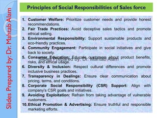 Slides
Prepared
by:
Dr.
Mahtab
Alam
1. Customer Welfare: Prioritize customer needs and provide honest
recommendations.
2. Fair Trade Practices: Avoid deceptive sales tactics and promote
ethical selling.
3. Environmental Responsibility: Support sustainable products and
eco-friendly practices.
4. Community Engagement: Participate in social initiatives and give
back to society.
5. Consumer Education: Educate customers about product benefits,
risks, and ethical usage.
6. Diversity & Inclusion: Respect cultural differences and promote
inclusive business practices.
7. Transparency in Dealings: Ensure clear communication about
pricing, terms, and conditions.
8. Corporate Social Responsibility (CSR) Support: Align with
company’s CSR goals and initiatives.
9. Avoiding Exploitation: Refrain from taking advantage of vulnerable
customers.
10.Ethical Promotion & Advertising: Ensure truthful and responsible
marketing efforts.
Principles of Social Responsibilities of Sales force
 