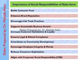 Slides
Prepared
by:
Dr.
Mahtab
Alam Importance of Social Responsibilities of Sales force
Builds CustomerTrust
Enhances Brand Reputation
Encourages FairTrade Practices
Supports Sustainable Business Growth
Increases Customer Satisfaction & Loyalty
Ensures Legal & Ethical Compliance
Contributes to Community Development
Encourages Employee Integrity & Morale
Reduces Consumer Exploitation
Aligns with Corporate Social Responsibility (CSR)
 