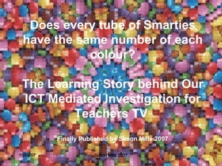 Does every tube of Smarties have the same number of each colour? The  Learning Story  behind Our ICT Mediated Investigation for  T eachers TV  Finally Published by Simon Mills 2007 