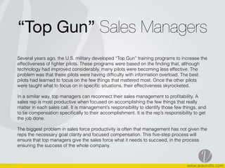 “Top Gun” Sales Managers
Several years ago, the U.S. military developed “Top Gun” training programs to increase the
effectiveness of ﬁghter pilots. These programs were based on the ﬁnding that, although
technology had improved considerably, many pilots were becoming less effective. The
problem was that these pilots were having difﬁculty with information overload. The best
pilots had learned to focus on the few things that mattered most. Once the other pilots
were taught what to focus on in speciﬁc situations, their effectiveness skyrocketed.
In a similar way, top managers can reconnect their sales management to proﬁtability. A
sales rep is most productive when focused on accomplishing the few things that really
matter in each sales call. It is management’s responsibility to identify those few things, and
to tie compensation speciﬁcally to their accomplishment. It is the rep’s responsibility to get
the job done.
The biggest problem in sales force productivity is often that management has not given the
reps the necessary goal clarity and focused compensation. This ﬁve-step process will
ensure that top managers give the sales force what it needs to succeed, in the process
ensuring the success of the whole company.
 