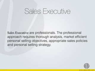 Sales Executive
Sales Executive are professionals. The professional
approach requires thorough analysis, market efﬁcient
personal selling objectives, appropriate sales policies
and personal selling strategy.  
 