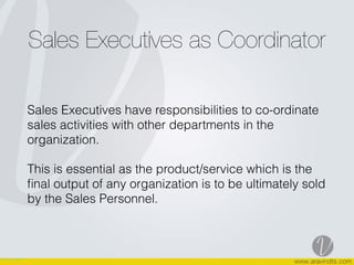 Sales Executives as Coordinator
Sales Executives have responsibilities to co-ordinate
sales activities with other departments in the
organization.
This is essential as the product/service which is the
ﬁnal output of any organization is to be ultimately sold
by the Sales Personnel.
 