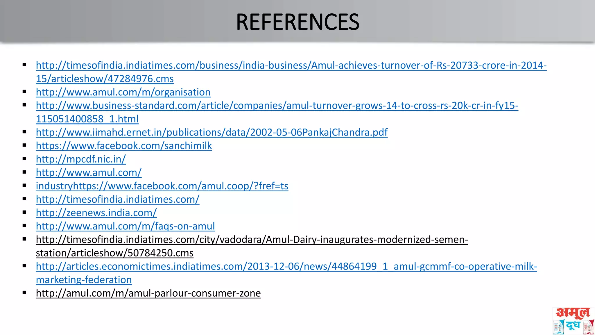 REFERENCES
 http://timesofindia.indiatimes.com/business/india-business/Amul-achieves-turnover-of-Rs-20733-crore-in-2014-
15/articleshow/47284976.cms
 http://www.amul.com/m/organisation
 http://www.business-standard.com/article/companies/amul-turnover-grows-14-to-cross-rs-20k-cr-in-fy15-
115051400858_1.html
 http://www.iimahd.ernet.in/publications/data/2002-05-06PankajChandra.pdf
 https://www.facebook.com/sanchimilk
 http://mpcdf.nic.in/
 http://www.amul.com/
 industryhttps://www.facebook.com/amul.coop/?fref=ts
 http://timesofindia.indiatimes.com/
 http://zeenews.india.com/
 http://www.amul.com/m/faqs-on-amul
 http://timesofindia.indiatimes.com/city/vadodara/Amul-Dairy-inaugurates-modernized-semen-
station/articleshow/50784250.cms
 http://articles.economictimes.indiatimes.com/2013-12-06/news/44864199_1_amul-gcmmf-co-operative-milk-
marketing-federation
 http://amul.com/m/amul-parlour-consumer-zone
 