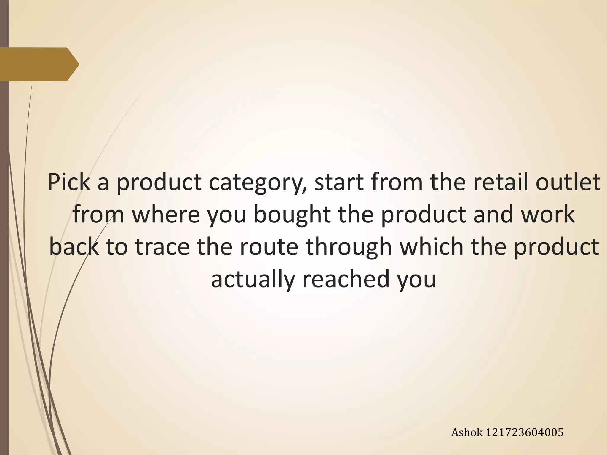 Pick a product category, start from the retail outlet
from where you bought the product and work
back to trace the route through which the product
actually reached you
Ashok 121723604005
 