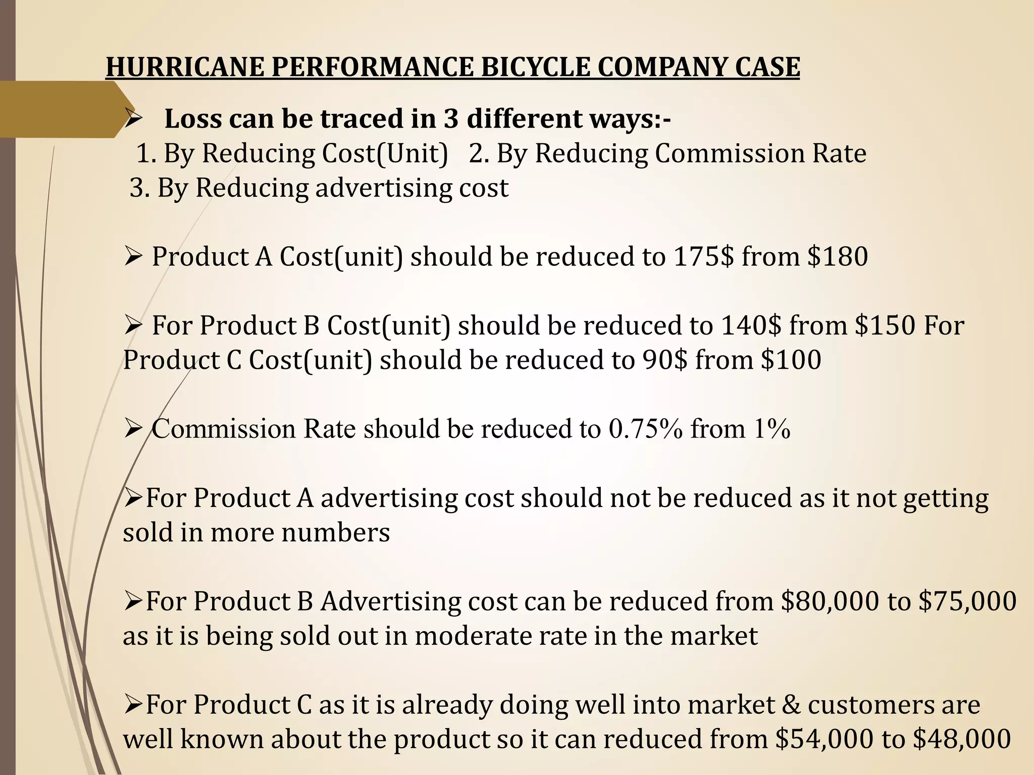  Loss can be traced in 3 different ways:-
1. By Reducing Cost(Unit) 2. By Reducing Commission Rate
3. By Reducing advertising cost
 Product A Cost(unit) should be reduced to 175$ from $180
 For Product B Cost(unit) should be reduced to 140$ from $150 For
Product C Cost(unit) should be reduced to 90$ from $100
 Commission Rate should be reduced to 0.75% from 1%
For Product A advertising cost should not be reduced as it not getting
sold in more numbers
For Product B Advertising cost can be reduced from $80,000 to $75,000
as it is being sold out in moderate rate in the market
For Product C as it is already doing well into market & customers are
well known about the product so it can reduced from $54,000 to $48,000
HURRICANE PERFORMANCE BICYCLE COMPANY CASE
 