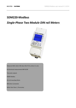 SDM220 Modbus user manual V1.3 2014
SDM220-Modbus
Single-Phase Two Module DIN rail Meters
Measures kWh, Kvarh, KW, Kvar, KVA, PF, Hz, dmd, V, A, etc.
Bi-directional measurement IMP & EXP
Two pulse outputs
RS485 Modbus
Din rail mounting 35mm
80A direct connection
Better than Class 1 / B accuracy
 