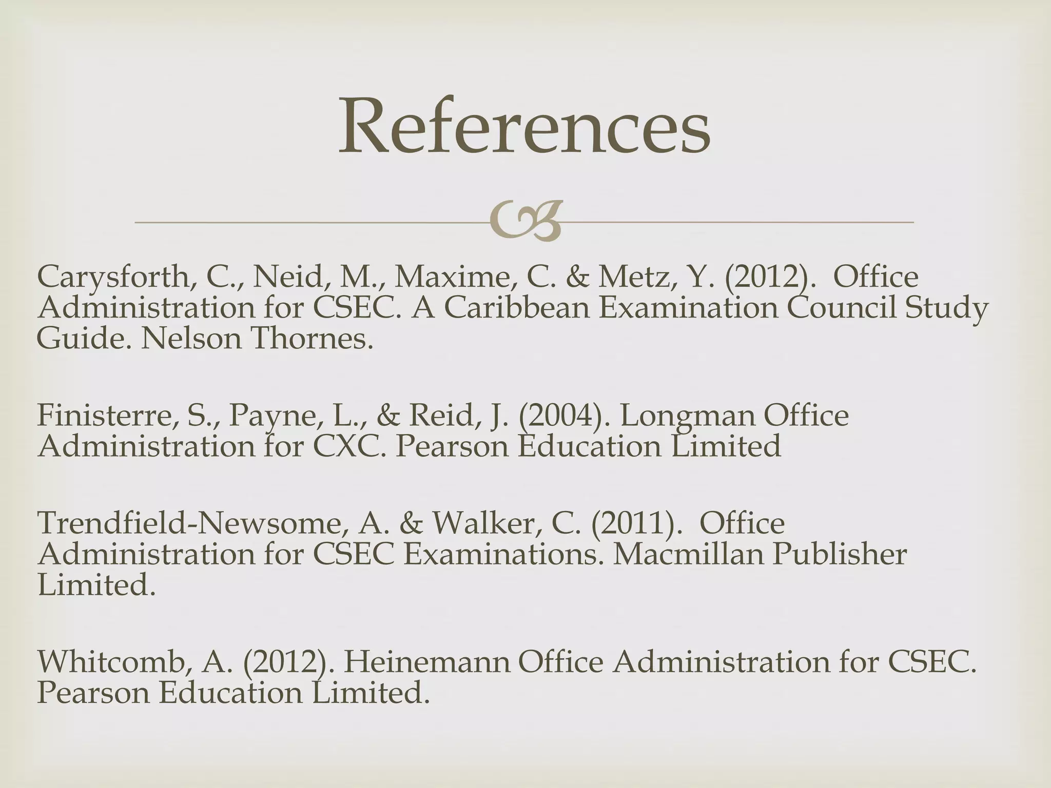 
Carysforth, C., Neid, M., Maxime, C. & Metz, Y. (2012). Office
Administration for CSEC. A Caribbean Examination Council Study
Guide. Nelson Thornes.
Finisterre, S., Payne, L., & Reid, J. (2004). Longman Office
Administration for CXC. Pearson Education Limited
Trendfield-Newsome, A. & Walker, C. (2011). Office
Administration for CSEC Examinations. Macmillan Publisher
Limited.
Whitcomb, A. (2012). Heinemann Office Administration for CSEC.
Pearson Education Limited.
References
 