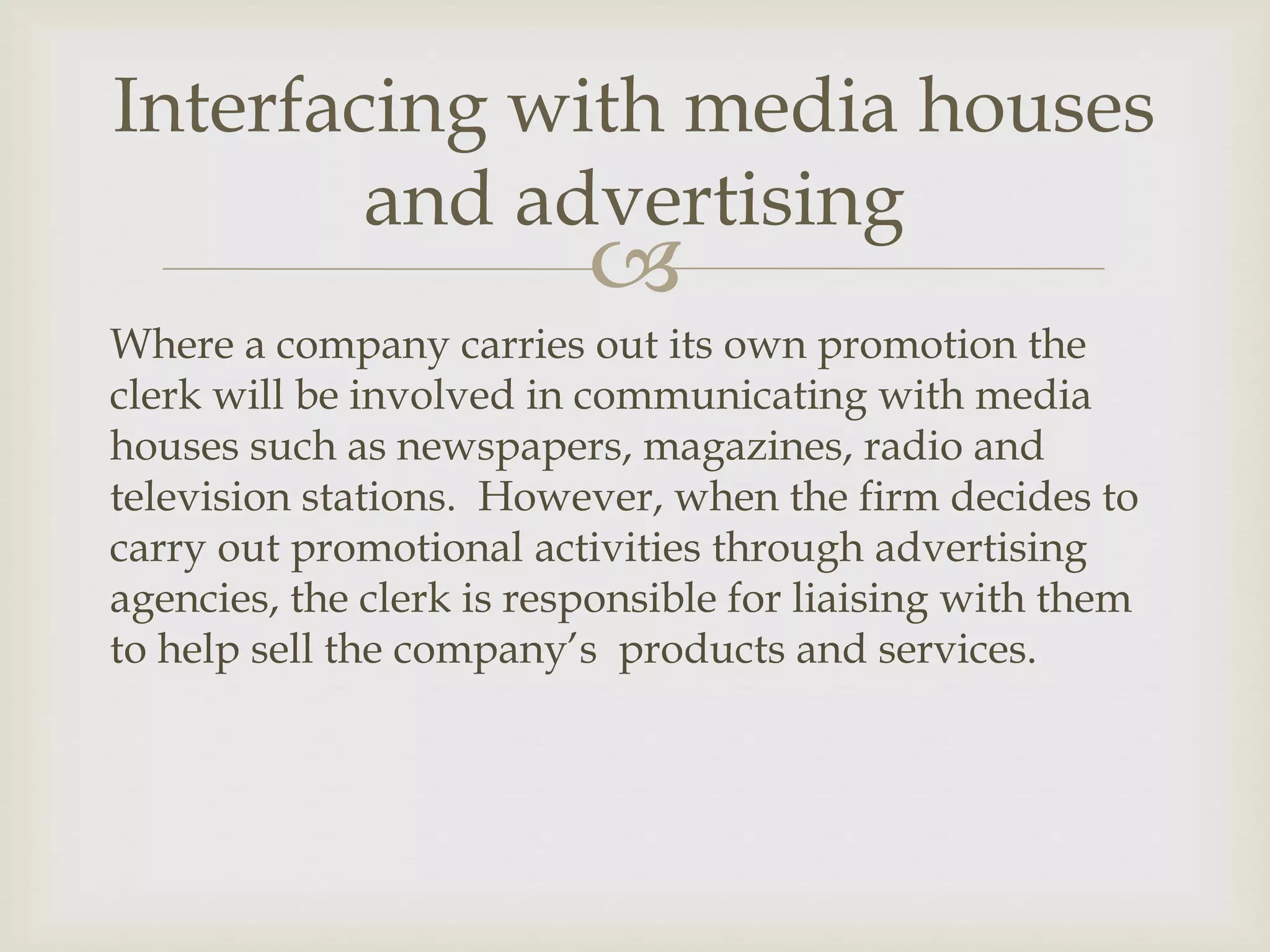 
Where a company carries out its own promotion the
clerk will be involved in communicating with media
houses such as newspapers, magazines, radio and
television stations. However, when the firm decides to
carry out promotional activities through advertising
agencies, the clerk is responsible for liaising with them
to help sell the company’s products and services.
Interfacing with media houses
and advertising
 