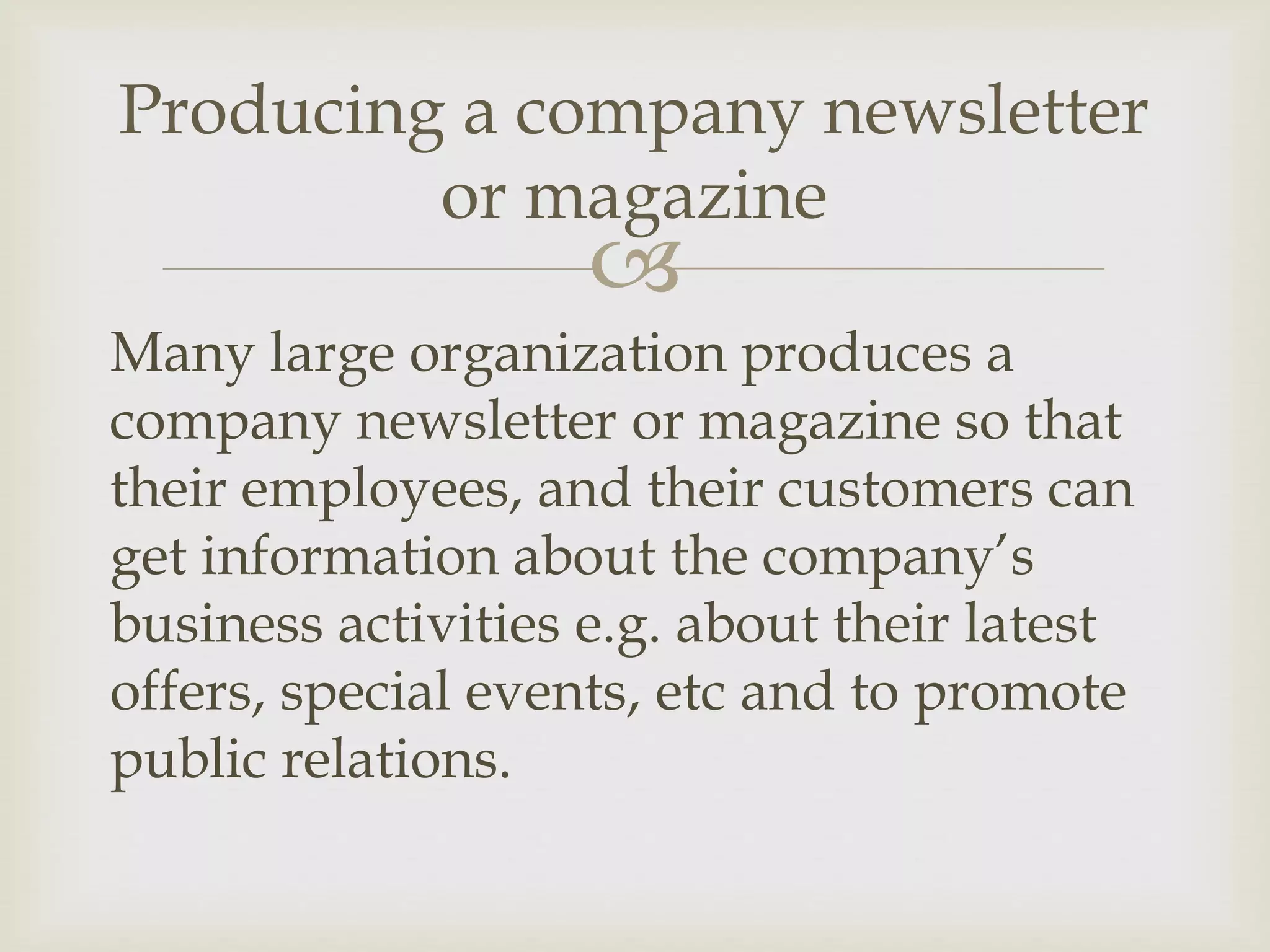 
Many large organization produces a
company newsletter or magazine so that
their employees, and their customers can
get information about the company’s
business activities e.g. about their latest
offers, special events, etc and to promote
public relations.
Producing a company newsletter
or magazine
 